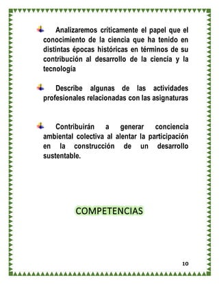 10
Analizaremos críticamente el papel que el
conocimiento de la ciencia que ha tenido en
distintas épocas históricas en términos de su
contribución al desarrollo de la ciencia y la
tecnología
Describe algunas de las actividades
profesionales relacionadas con las asignaturas
Contribuirán a generar conciencia
ambiental colectiva al alentar la participación
en la construcción de un desarrollo
sustentable.
COMPETENCIAS
 