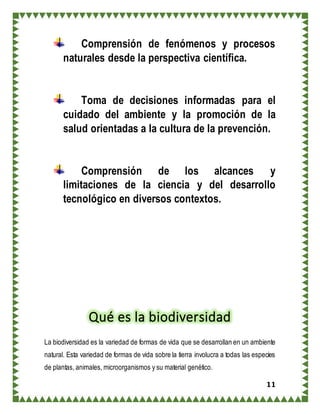 11
Comprensión de fenómenos y procesos
naturales desde la perspectiva científica.
Toma de decisiones informadas para el
cuidado del ambiente y la promoción de la
salud orientadas a la cultura de la prevención.
Comprensión de los alcances y
limitaciones de la ciencia y del desarrollo
tecnológico en diversos contextos.
Qué es la biodiversidad
La biodiversidad es la variedad de formas de vida que se desarrollan en un ambiente
natural. Esta variedad de formas de vida sobre la tierra involucra a todas las especies
de plantas, animales, microorganismos y su material genético.
 