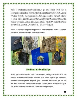 15
México es consideradoun país “megadiverso”,ya que forma parte del selecto grupo de
naciones poseedoras de la mayor cantidad y diversidad de animales y plantas, casi el
70% de la diversidad mundial de especies. Para algunos autores el grupo lo integran
12 países: México,Colombia,Ecuador,Perú,Brasil, Congo,Madagascar,China,India,
Malasia, Indonesia y Australia. Otros, suben la lista a más de 17, añadiendo a Papúa
Nueva Guinea, Sudáfrica, Estados Unidos, Filipinas y Venezuela.
México es uno de los tres países megadiversos (junto con Estados Unidos y Colombia)
con litorales tanto en el Atlántico como en el Pacífico.
Biodiversidad en hidalgo
la vida actual ha implicado la destrucción ecológica, de degradación ambiental y el
deterioro de la calidad de vida de la población.Estos son los aspectos que nos llevan a
cuestionar los conceptos de "Progreso" y de "Civilización" de la época que nos tocó
vivir. Esta Información será abordada en siete rubros que son: Deforestación, Agua,
Aire, Suelo, Residuos, Biodiversidad y Áreas naturales protegidas.
 