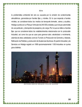 18
Aire
la problemática ambiental del aire es causada por la emisión de contaminantes
atmosféricos, generadas por fuentes fijas y móviles. En lo que respecta a fuentes
móviles, se consideran todos los medios de transporte terrestre, aéreo y acuático.
Hidalgo cuenta con un Parque Vehicularde 240 000unidades,que incluye automóviles
de uso particular, y transporte de pasajeros y de carga.Por lo que se refiere a fuentes
fijas que se consideran todos los establecimientos relacionados con la producción
Industrial, así como los que se usan para generar calor, electricidad o movimiento,
además de otras actividades como la Función,la Producción de Cemento y Asbesto,
Refinación de Petróleo y producción de Sustancias Químicas.El padrón Industrial y de
Servicios en Hidalgo registró en 1999 aproximadamente 1 500 Industrias en quince
giros distintos.
REFINERIA MIGUEL HIDALGO. TULA DE ALLENDE
 
