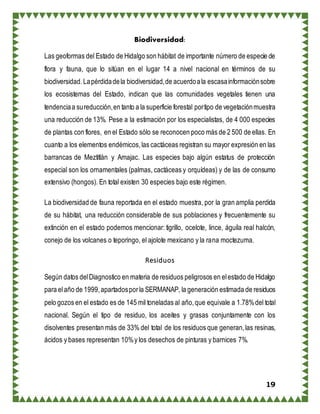 19
Biodiversidad:
Las geoformas del Estado de Hidalgo son hábitat de importante número de especie de
flora y fauna, que lo sitúan en el lugar 14 a nivel nacional en términos de su
biodiversidad. Lapérdidadela biodiversidad,de acuerdoala escasainformaciónsobre
los ecosistemas del Estado, indican que las comunidades vegetales tienen una
tendenciaa sureducción,en tanto a la superficie forestal portipo de vegetaciónmuestra
una reducción de 13%. Pese a la estimación por los especialistas, de 4 000 especies
de plantas con flores, en el Estado sólo se reconocen poco más de 2 500 de ellas. En
cuanto a los elementos endémicos,las cactáceas registran su mayor expresión en las
barrancas de Meztitlàn y Amajac. Las especies bajo algún estatus de protección
especial son los ornamentales (palmas, cactáceas y orquídeas) y de las de consumo
extensivo (hongos). En total existen 30 especies bajo este régimen.
La biodiversidad de fauna reportada en el estado muestra, por la gran amplia perdida
de su hábitat, una reducción considerable de sus poblaciones y frecuentemente su
extinción en el estado podemos mencionar: tigrillo, ocelote, lince, águila real halcón,
conejo de los volcanes o teporingo, el ajolote mexicano y la rana moctezuma.
Residuos
Según datos delDiagnostico en materia de residuos peligrosos en elestado de Hidalgo
para elaño de 1999,apartadosporla SERMANAP, la generación estimada de residuos
pelo gozos en el estado es de 145 mil toneladas al año,que equivale a 1.78%del total
nacional. Según el tipo de residuo, los aceites y grasas conjuntamente con los
disolventes presentan más de 33% del total de los residuos que generan,las resinas,
ácidos y bases representan 10%y los desechos de pinturas y barnices 7%.
 
