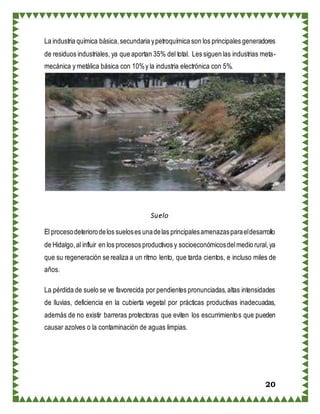 20
La industria química básica,secundaria ypetroquímica son los principales generadores
de residuos industriales, ya que aportan 35% del total. Les siguen las industrias meta-
mecánica y metálica básica con 10%y la industria electrónica con 5%.
Suelo
El procesodeteriorodelos sueloses unadelas principalesamenazasparaeldesarrollo
de Hidalgo,al influir en los procesos productivos y socioeconómicosdelmedio rural,ya
que su regeneración se realiza a un ritmo lento, que tarda cientos, e incluso miles de
años.
La pérdida de suelo se ve favorecida por pendientes pronunciadas,altas intensidades
de lluvias, deficiencia en la cubierta vegetal por prácticas productivas inadecuadas,
además de no existir barreras protectoras que eviten los escurrimientos que pueden
causar azolves o la contaminación de aguas limpias.
 