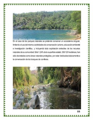 22
En el caso de los parques naturales se pretende conservar un ecosistema singular,
limitando elusodelmismo a actividades de conservación,turismo,educaciónambiental
e investigación científica, y incluyendo toda explotación extractiva de los recursos
naturales desu comunidad.Sólo1.24% dela superficie estatal, 256120 hectáreas,han
sido decretadas como áreas naturales protegidas, por estar dedicadas básicamente a
la conversación de los bosques de coníferas.
 