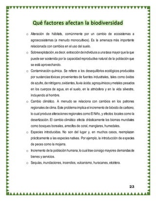23
Qué factores afectan la biodiversidad
o Alteración de hábitats, comúnmente por un cambio de ecosistemas a
agroecosistemas (a menudo monocultivos). Es la amenaza más importante
relacionada con cambios en el uso del suelo.
o Sobreexplotación,esdecir,extraccióndeindividuos a unatasa mayorque la que
puede ser sostenida por la capacidad reproductiva natural de la población que
se está aprovechando.
o Contaminación química. Se refiere a los desequilibrios ecológicos producidos
por sustancias tóxicas provenientes de fuentes industriales, tales como óxidos
de azufre,de nitrógeno,oxidantes,lluvia ácida;agroquímicosymetales pesados
en los cuerpos de agua, en el suelo, en la atmósfera y en la vida silvestre,
incluyendo al hombre.
o Cambio climático. A menudo se relaciona con cambios en los patrones
regionales de clima.Este problema implica elincremento de bióxido de carbono,
lo cual produce alteraciones regionales como ElNiño, y efectos locales como la
desertización. El cambio climático efecta drásticamente los biomas mundiales
como bosques boreales, arrecifes de coral, manglares, humedales.
o Especies introducidas. No son del lugar y, en muchos casos, reemplazan
prácticamente a las especies nativas. Por ejemplo, la introducción de especies
de peces como la mojarra.
o Incremento de la población humana,lo cualtrae consigo mayores demandasde
bienes y servicios.
o Sequías, inundaciones, incendios, vulcanismo, huracanes, etcétera.
 