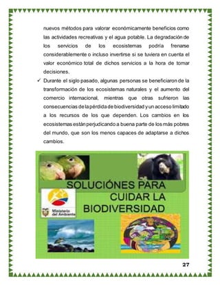 27
nuevos métodos para valorar económicamente beneficios como
las actividades recreativas y el agua potable. La degradación de
los servicios de los ecosistemas podría frenarse
considerablemente o incluso invertirse si se tuviera en cuenta el
valor económico total de dichos servicios a la hora de tomar
decisiones.
 Durante el siglo pasado, algunas personas se beneficiaron de la
transformación de los ecosistemas naturales y el aumento del
comercio internacional, mientras que otras sufrieron las
consecuencias delapérdidade biodiversidad yun acceso limitado
a los recursos de los que dependen. Los cambios en los
ecosistemas estánperjudicando a buena parte de los más pobres
del mundo, que son los menos capaces de adaptarse a dichos
cambios.
 