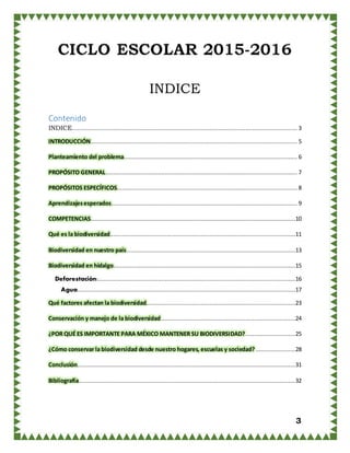 3
INDICE
Contenido
INDICE................................................................................................................................... 3
INTRODUCCIÓN........................................................................................................................ 5
Planteamiento del problema..................................................................................................... 6
PROPÓSITO GENERAL ............................................................................................................... 7
PROPÓSITOS ESPECÍFICOS......................................................................................................... 8
Aprendizajesesperados............................................................................................................ 9
COMPETENCIAS.......................................................................................................................10
Qué es la biodiversidad............................................................................................................11
Biodiversidad en nuestro país ..................................................................................................13
Biodiversidad en hidalgo..........................................................................................................15
Deforestación:...................................................................................................................16
Agua...............................................................................................................................17
Qué factores afectan la biodiversidad.......................................................................................23
Conservación y manejo de la biodiversidad ..............................................................................24
¿POR QUÉ ES IMPORTANTE PARA MÉXICO MANTENER SU BIODIVERSIDAD?.............................25
¿Cómo conservar la biodiversidad desde nuestro hogares, escuelas y sociedad? .......................28
Conclusión...............................................................................................................................31
Bibliografía..............................................................................................................................32
 