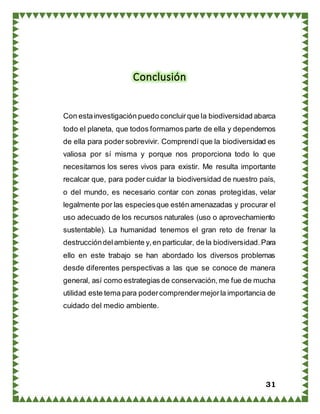 31
Conclusión
Con estainvestigación puedo concluirque la biodiversidad abarca
todo el planeta, que todos formamos parte de ella y dependemos
de ella para poder sobrevivir. Comprendí que la biodiversidad es
valiosa por sí misma y porque nos proporciona todo lo que
necesitamos los seres vivos para existir. Me resulta importante
recalcar que, para poder cuidar la biodiversidad de nuestro país,
o del mundo, es necesario contar con zonas protegidas, velar
legalmente por las especiesque estén amenazadas y procurar el
uso adecuado de los recursos naturales (uso o aprovechamiento
sustentable). La humanidad tenemos el gran reto de frenar la
destruccióndelambiente y,en particular, de la biodiversidad.Para
ello en este trabajo se han abordado los diversos problemas
desde diferentes perspectivas a las que se conoce de manera
general, así como estrategias de conservación, me fue de mucha
utilidad este tema para podercomprendermejorla importancia de
cuidado del medio ambiente.
 