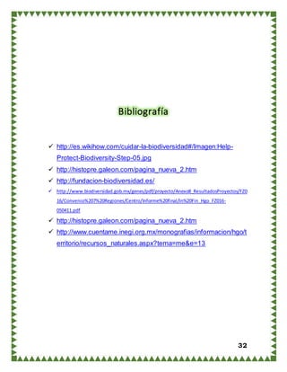32
Bibliografía
 http://es.wikihow.com/cuidar-la-biodiversidad#/Imagen:Help-
Protect-Biodiversity-Step-05.jpg
 http://histopre.galeon.com/pagina_nueva_2.htm
 http://fundacion-biodiversidad.es/
 http://www.biodiversidad.gob.mx/genes/pdf/proyecto/Anexo8_ResultadosProyectos/FZ0
16/Convenio%207%20Regiones/Centro/Informe%20final/In%20Fin_Hgo_FZ016-
050411.pdf
 http://histopre.galeon.com/pagina_nueva_2.htm
 http://www.cuentame.inegi.org.mx/monografias/informacion/hgo/t
erritorio/recursos_naturales.aspx?tema=me&e=13
 