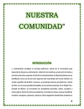 5
NUESTRA
COMUNIDAD”
INTRODUCCIÓN
La biodiversidad constituye el principal patrimonio natural de la humanidad, pues
depende de ella para su alimentación,obtención de medicinas,producciónde bienes y
servicios entre otros aspectos.En términos debiodiversidad,la RepúblicaMexicana,es
identificada como una de las cinco regiones más importantes del mundo.Debido a la
amplia superficie del territorio mexicano, se presentan diversos ecosistemas y dentro
de ellos, los recursos genéticos forestales se encuentran presentes.En la Región Sur-
Sureste de México, se encuentran los ecosistemas tropicales, áridos, acuáticos y
subacuáticos.Dentro de dichos ecosistemas,encontramos selvas,bosque mesófilo de
montaña,manglares,palmares y sabanas.Dicha vegetación forestal tiene bastante en
 