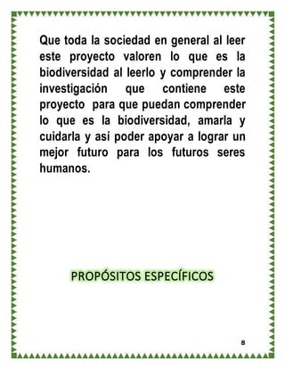 8
Que toda la sociedad en general al leer
este proyecto valoren lo que es la
biodiversidad al leerlo y comprender la
investigación que contiene este
proyecto para que puedan comprender
lo que es la biodiversidad, amarla y
cuidarla y así poder apoyar a lograr un
mejor futuro para los futuros seres
humanos.
PROPÓSITOS ESPECÍFICOS
 