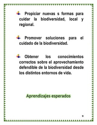 9
Propiciar nuevas s formas para
cuidar la biodiversidad, local y
regional.
Promover soluciones para el
cuidado de la biodiversidad.
Obtener los conocimientos
correctos sobre el aprovechamiento
defendible de la biodiversidad desde
los distintos entornos de vida.
Aprendizajes esperados
 