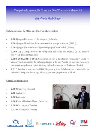 Campaña de prevención “Abre sus Ojos” Fundación Manantial
Ven y Verás Madrid 2013
Colaboraciones	de	“Abre	sus	Ojos”	en	el	extranjero	
	
• 2.000 Juegos Europeos en Groningen, (Holanda).
• 2.001 Juegos Mundiales de Invierno en Anchorage – Alaska, (EEUU).
• 2.001	Juegos Nacionales de “Special Olympics” en Cardiff, (Gales).
• 2.009	Dajla, Campamentos de refugiados Saharauis en Argelia, (1.140 revisio-
nes / 451 gafas entregadas)
• 2.008,	2009,	2011	y	2012. Colaboración con la Fundación “Emalaikat” en la re-
visión visual, donación de gafas graduadas y de sol. Puesta en marcha y asesora-
miento de un gabinete optométrico y taller de montaje en Turkana, (Kenia).
• 2.012.	Colaboración con la O.N.G “Deporte y Arte Solidario”, en la donación de
más de 3.000 gafas de sol y graduadas, para su proyecto en el Chad.
Cursos	de	Formación	
	
• 2.000	Figueres, (Girona)	
• 2.001	Albacete	
• 2.003	Alicante	
• 2.005	Santa Marı́a de Mave (Palencia)	
• 2.008	Carranque, (Toledo)	
• 2.010	Carranque, (Toledo)	
 