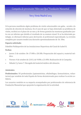 Campaña de prevención “Abre sus Ojos” Fundación Manantial
Ven y Verás Madrid 2013
Si la persona mani iesta algún problema de visión solucionable con gafas, accede a la
estación de elección de montura. En el caso de que se haya detectado un problema de
visión, recibirá en el plazo de un mes y de forma gratuita las monturas graduadas jun-
to con un informe que detalla el resultado de su examen visual. Si se ha detectado pa-
tologı́a, se efectuará informe para derivación al profesional especializado. La revisión
completa por usuario tendrá una duración aproximadamente de 1h: 30m.
Espacio	solicitado:
Pabellón Polideportivo de las Instalaciones Deportivas del Canal de Isabel II.
Fechas:
• Jueves 3 de octubre: De 17:00h a 20:30h. Preparación del espacio y material mé-
dico.
• Viernes 4 de octubre de 2.013, de 9:00h a 21:00h. Realización de la Campaña.
• Sábado 5 y lunes 7: Recogida del material médico del almacén.
	
Asistentes:
Profesionales:	50 profesionales (optometristas, oftalmólogos, farmacéuticos, volun-
tarios) que vendrán de toda España de forma desinteresada para realizar la acción so-
lidaria.
Los usuarios vendrán en su mayorı́a acompañados por profesionales de referencia de
Fundación Manantial que apoyarán la organización de la actividad.
 