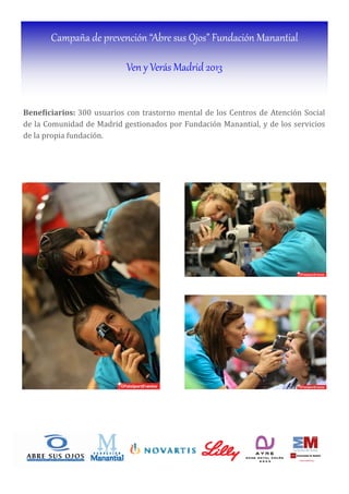 Campaña de prevención “Abre sus Ojos” Fundación Manantial
Ven y Verás Madrid 2013
Bene iciarios:	300 usuarios con trastorno mental de los Centros de Atención Social
de la Comunidad de Madrid gestionados por Fundación Manantial, y de los servicios
de la propia fundación.
 