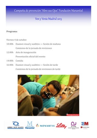 Campaña de prevención “Abre sus Ojos” Fundación Manantial
Ven y Verás Madrid 2013
Programa:		
Viernes 4 de octubre
10:00h Examen visual y auditivo — Sesión de mañana
Comienzo de la jornada de revisiones
12:00h Acto de inauguración
Presentación o icial del evento
14:00h Comida
16:00h Examen visual y auditivo — Sesión de tarde
Comienzo de la jornada de revisiones de tarde
Sábado, 6 de octubre
 
