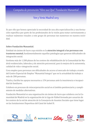 Campaña de prevención “Abre sus Ojos” Fundación Manantial
Ven y Verás Madrid 2013
Es por ello que hemos apreciado la necesidad de una alta especialización y una forma-
ción especı́ ica por parte de los profesionales de la visión para tratar correctamente y
realizar exámenes visuales a este grupo de personas tan numeroso en nuestra socie-
dad.
Sobre	Fundación	Manantial.	
Entidad sin ánimo de lucro cuya misión es la atención	integral	a	las	personas	con	
trastorno	mental,	fundamentalmente aquellas patologı́as que generan di icultades de
integración social.
Gestiona más de 1.200 plazas de los centros de rehabilitación de la Comunidad de Ma-
drid residenciales, laborales y de atención psicosocial, para la mejora de la autonomı́a,
calidad de vida e integración social.
Crea empleo para personas con di icultades de acceso al mercado de trabajo a través
del Centro Especial de Empleo “Manantial Integra” que en la actualidad da trabajo a
más de 200 personas.
Tutela y facilita los apoyos necesarios a 154 personas ante la inexistencia o incapaci-
dad de familiares.
Colabora en procesos de reincorporación social en el ámbito penitenciario y cumpli-
miento de medidas alternativas.
Fundación Manantial es una organización sin ánimo de lucro que colabora con la Co-
munidad de Madrid en la organización de la Liga de Fútbol formada por usuarios de
los centros de la red de atención de la Consejerı́a de Asuntos Sociales que tiene lugar
en las Instalaciones Deportivas del Canal de Isabel II.
 
