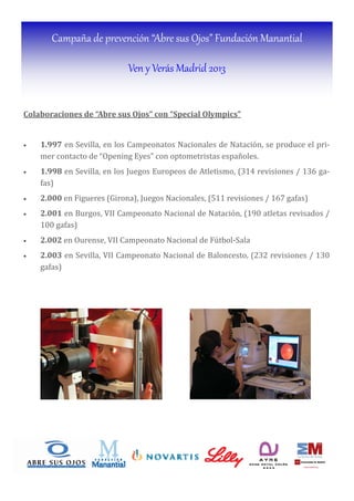 Campaña de prevención “Abre sus Ojos” Fundación Manantial
Ven y Verás Madrid 2013
Colaboraciones	de	“Abre	sus	Ojos”	con	“Special	Olympics”	
	
• 1.997 en Sevilla, en los Campeonatos Nacionales de Natación, se produce el pri-
mer contacto de “Opening Eyes” con optometristas españoles.
• 1.998 en Sevilla, en los Juegos Europeos de Atletismo, (314 revisiones / 136 ga-
fas)
• 2.000 en Figueres (Girona), Juegos Nacionales, (511 revisiones / 167 gafas)
• 2.001 en Burgos, VII Campeonato Nacional de Natación, (190 atletas revisados /
100 gafas)
• 2.002 en Ourense, VII Campeonato Nacional de Fútbol-Sala
• 2.003 en Sevilla, VII Campeonato Nacional de Baloncesto, (232 revisiones / 130
gafas)
	
 
