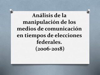 Análisis de la
manipulación de los
medios de comunicación
en tiempos de elecciones
federales.
(2006-2018)
 