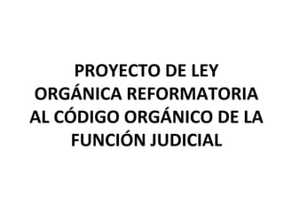 PROYECTO DE LEY ORGÁNICA REFORMATORIA AL CÓDIGO ORGÁNICO DE LA FUNCIÓN JUDICIAL 
