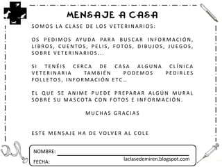 NOMBRE:
FECHA:
MENSAJE A CASA
S O M O S L A C L A S E D E LO S V E T E R I N A R I O S :
O S P E D I M O S AY U D A PA R A B U S C A R I N F O R M A C I Ó N ,
L I B R O S , C U E N TO S , P E L I S , F OTO S , D I B UJ O S , J U E G O S ,
S O B R E V E T E R I N A R I O S . . .
S I T E N É I S C E R C A D E C A S A A LG U N A C L Í N I C A
V E T E R I N A R I A TA M B I É N P O D E M O S P E D I R L E S
F O L L E TO S , I N F O R M A C I Ó N E TC …
E L Q U E S E A N I M E P U E D E P R E PA R A R A LG Ú N M U R A L
S O B R E S U M A S C OTA C O N F OTO S E I N F O R M A C I Ó N .
M U C H A S G R A C I A S
E ST E M E N SA J E H A D E V O LV E R A L C O L E
laclasedemiren.blogspot.com
 
