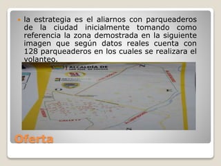 Oferta
 la estrategia es el aliarnos con parqueaderos
de la ciudad inicialmente tomando como
referencia la zona demostrada en la siguiente
imagen que según datos reales cuenta con
128 parqueaderos en los cuales se realizara el
volanteo.
 