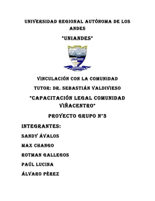 UNIVERSIDAD REGIONAL AUTÓNOMA DE LOS
                  ANDES

               "UNIANDES"




     VINCULACIÓN CON LA COMUNIDAD

    TUTOR: DR. SEBASTIÁN VALDIVIESO

  "CAPACITACIÓN LEGAL COMUNIDAD
               VIÑACENTRO"

         PROYECTO GRUPO N°3

INTEGRANTES:
SANDY ÁVALOS

MAx ChANGO

ROTMAN GALLEGOS

PAúL LUCINA

ÁLVARO PéREz
 