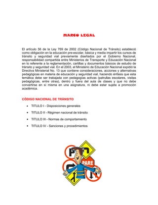 MARCO LEGAL


El artículo 56 de la Ley 769 de 2002 (Código Nacional de Tránsito) estableció
como obligación en la educación pre-escolar, básica y media impartir los cursos de
tránsito y seguridad vial previamente diseñados por el Gobierno Nacional,
responsabilidad compartida entre Ministerios de Transporte y Educación Nacional
en lo referente a la reglamentación, cartillas y documentos básicos de estudio de
tránsito y seguridad vial. En el 2003, el Ministerio de Educación Nacional expidió la
Directiva Ministerial No. 13 que contiene consideraciones, acciones y alternativas
pedagógicas en materia de educación y seguridad vial, haciendo énfasis que esta
temática debe ser trabajada con pedagogías activas (patrullas escolares, visitas
pedagógicas, entre otras), dentro y fuera del aula de clases y que no debe
convertirse en sí misma en una asignatura, ni debe estar sujeta a promoción
académica.


CÓDIGO NACIONAL DE TRÁNSITO

   •   TITULO I - Disposiciones generales

      TITULO II - Régimen nacional de tránsito

      TITULO III - Normas de comportamiento

      TITULO IV - Sanciones y procedimientos
 