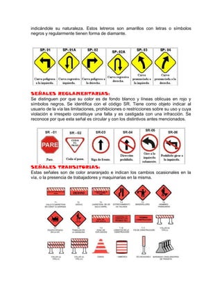 indicándole su naturaleza. Estos letreros son amarillos con letras o símbolos
negros y regularmente tienen forma de diamante.




SEÑALES REGLAMENTARIAS:
Se distinguen por que su color es de fondo blanco y líneas oblicuas en rojo y
símbolos negros. Se identifica con el código SR. Tiene como objeto indicar al
usuario de la vía las limitaciones, prohibiciones o restricciones sobre su uso y cuya
violación e irrespeto constituye una falta y es castigada con una infracción. Se
reconoce por que esta señal es circular y con los distintivos antes mencionados.




SEÑALES TRANSITORIAS:
Estas señales son de color anaranjado e indican los cambios ocasionales en la
vía, o la presencia de trabajadores y maquinarias en la misma.
 