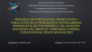 PROPUESTA DE INVESTIGACIÓN, PROSECUCIÓN Y
PUBLICACIÓN DE LA PROBLEMÁTICA DE INSALUBRIDAD
EXISTENTE EN EL SECTOR PERIFÉRICO, DEL MUNICIPIO
ANGOSTURA DEL ORINOCO, PARROQUIA CATEDRAL,
CIUDAD BOLÍVAR, ESTADO BOLÍVAR 2022
REPUBLICA BOLIVARIANA DE VENEZUELA
MINISTERIO DEL PODER POPULAR PARA LA EDUCACIÓN UNIVERSITARIA
UNIVERSIDAD BOLIVARIANA DE VENEZUELA
PROGRAMA DE FORMACIÓN DE GRADO COMUNICACIÓN SOCIAL
Facilitadora: Yamileth Lemus Ponente: Víctor González 28111405
 