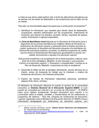 La idea es que ahora usted explore más a fondo las alternativas educativas que
se asocian con las áreas de desempeño y las ocupaciones que en ellas son de
su interés.

Para ello, es recomendable seguir los pasos que a continuación se presentan14:

1. Identifique la información que necesita para decidir (área de desempeño,
   ocupaciones, estudios relacionados con las ocupaciones, instituciones de
   formación que ofrecen los estudios, duración, tiempo, requisitos de ingreso,
   costos, financiación e ingresos esperados).

 La Feria de Bachilleres anual liderada por la Secretaria de Educación pone a
    disposición de los jóvenes bachilleres las múltiples ofertas de formación en
   instituciones de educación superior y educación para el empleo que tiene la
  ciudad. Igualmente, la Secretaría de Educación presenta a los bachilleres de
 instituciones educativas públicas y privadas, los distintos programas de crédito
    que les ofrece la Administración Municipal para garantizarles el acceso con
              calidad, permanencia y equidad a la educación superior
Esta jornada académica y de socialización de la oferta educativa y laboral, hace
    parte de la línea estratégica Medellín, la más educada y sus proyectos
 Camino a la educación superior y Educación y competitividad , inscritos en el
       Plan de Desarrollo Medellín, compromiso de toda la ciudadanía .

2. Desarrolle el hábito de leer el periódico diariamente, recorte artículos de su
   interés, avisos de búsqueda de trabajo que le interesen y analice las
   tendencias del entorno y los intereses personales.

3. Explore las fuentes de información disponibles (personas, periódicos,
   páginas Web, libros, revistas).

El Ministerio de Educación Nacional ha puesto al servicio de la comunidad
educativa un Sistema Nacional de la Educación Superior-SNIES, el cual
puede ser consultado por Internet o en un punto de información15. El SNIES
tiene como objetivo fundamental divulgar información para orientar a la
comunidad sobre la calidad, cantidad y características de las instituciones y
programas del Sistema. Para ello, presenta las instituciones de educación
superior registradas ante el Ministerio de Educación Nacional. El SNIES incluye
información desagregada por instituciones de educación superior, por

14
      Alberta Learning information service. Alberta Human Resources and Employment.
      En: www.alis.gov.ab.ca/careershop.
15
      http://snies.mineducacion.gov.co:8080/esp/monitoreo/snies/main.htm o Calle 49
      (Ayacucho) No. 45-69. Medellín.



                                                                               45
 