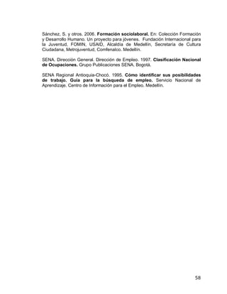 Sánchez, S. y otros. 2006. Formación sociolaboral. En: Colección Formación
y Desarrollo Humano. Un proyecto para jóvenes. Fundación Internacional para
la Juventud, FOMIN, USAID, Alcaldía de Medellín, Secretaría de Cultura
Ciudadana, Metrojuventud, Comfenalco. Medellín.

SENA. Dirección General. Dirección de Empleo. 1997. Clasificación Nacional
de Ocupaciones. Grupo Publicaciones SENA. Bogotá.

SENA Regional Antioquia-Chocó. 1995. Cómo identificar sus posibilidades
de trabajo. Guía para la búsqueda de empleo. Servicio Nacional de
Aprendizaje. Centro de Información para el Empleo. Medellín.




                                                                        58
 