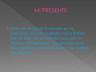  Estoy en el grado 9 estudio en la
industrial, vivo en marinilla hace 8años
me va bien en el colegio vivo con mi
mama, mi hermano, mis abuelos unas
tías y primas, entreno futbol y soy testigo
de Jehová.
 