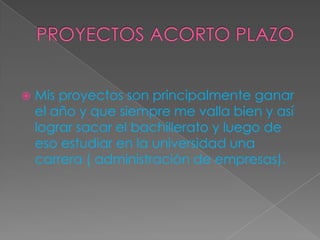  Mis proyectos son principalmente ganar
el año y que siempre me valla bien y así
lograr sacar el bachillerato y luego de
eso estudiar en la universidad una
carrera ( administración de empresas).
 