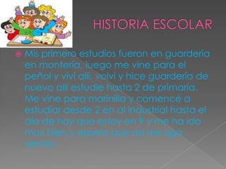  Mis primero estudios fueron en guardería
en montería, luego me vine para el
peñol y viví allí, volví y hice guardería de
nuevo allí estudie hasta 2 de primaria.
Me vine para marinilla y comencé a
estudiar desde 2 en al industrial hasta el
día de hoy que estoy en 9 y me ha ido
muy bien y espero que así me siga
yendo.
 