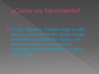  Yo soy trigueña, cabello largo y cafe
oscuro, estatura media, tengo rasgos
orientales y mis ojos son cafes y mis
pestañas largas, boca pulida y
resaltada, labios delgados y pulidos,
nariz pulida.
 