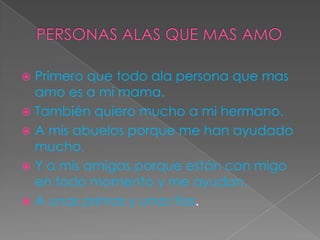  Primero que todo ala persona que mas
amo es a mi mama.
 También quiero mucho a mi hermano.
 A mis abuelos porque me han ayudado
mucho.
 Y a mis amigas porque están con migo
en todo momento y me ayudan.
 A unas primas y unas tías.
 