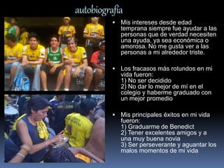 autobiografía 
 Mis intereses desde edad 
temprana siempre fue ayudar a las 
personas que de verdad necesiten 
una ayuda, ya sea económica o 
amorosa. No me gusta ver a las 
personas a mi alrededor triste. 
 Los fracasos más rotundos en mi 
vida fueron: 
1) No ser decidido 
2) No dar lo mejor de mí en el 
colegio y haberme graduado con 
un mejor promedio 
 Mis principales éxitos en mi vida 
fueron: 
1) Graduarme de Benedict 
2) Tener excelentes amigos y a 
una muy buena novia 
3) Ser perseverante y aguantar los 
malos momentos de mi vida 
 