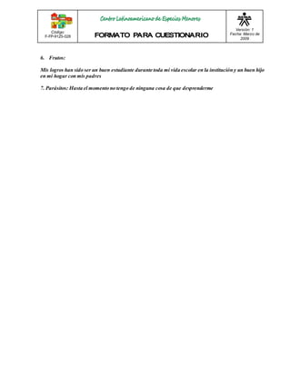 Código: 
F-FP-9125-028 
Versión: 1 
Fecha: Marzo de 
2009 
6. Frutos: 
Mis logros han sido ser un buen estudiante durante toda mi vida escolar en la institución y un buen hijo 
en mi hogar con mis padres 
7. Parásitos: Hasta el momento no tengo de ninguna cosa de que desprenderme 
 