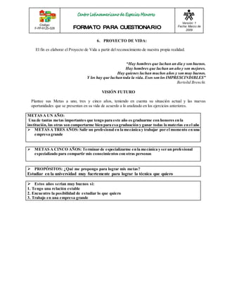 Código: 
F-FP-9125-028 
Versión: 1 
Fecha: Marzo de 
2009 
6. PROYECTO DE VIDA: 
El fin es elaborar el Proyecto de Vida a partir del reconocimiento de nuestra propia realidad. 
“Hay hombres que luchan un día y son buenos. 
Hay hombres que luchan un año y son mejores. 
Hay quienes luchan muchos años y son muy buenos. 
Y los hay que luchan toda la vida. Esos son los IMPRESCINDIBLES” 
Bertoltd Brencht. 
VISIÓN FUTURO 
Plantee sus Metas a uno, tres y cinco años, teniendo en cuenta su situación actual y las nuevas 
oportunidades que se presentan en su vida de acuerdo a lo analizado en los ejercicios anteriores. 
METAS A UN AÑO: 
Una de tantas metas importantes que tengo para este año es graduarme con honores en la 
institución, las otras son comportarme bien para esa graduación y ganar todas la materias en el año 
 METAS A TRES AÑOS: Salir un profesional en la mecánica y trabajar por el momento en una 
empresa grande 
 METAS A CINCO AÑOS: Terminar de especializarme en la mecánica y ser un profesional 
especializado para compartir mis conocimientos con otras personas 
 PROPÓSITOS: ¿Qué me propongo para lograr mis metas? 
Estudiar en la universidad muy fuertemente para lograr la técnica que quiero 
 Estos años serían muy buenos si: 
1. Tengo una relación estable 
2. Encuentro la posibilidad de estudiar lo que quiero 
3. Trabajo en una empresa grande 
 