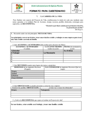Código: 
F-FP-9125-028 
Versión: 1 
Fecha: Marzo de 
2009 
7. . LA CARRERA DE LA VIDA 
Para finalizar este aspecto del Proyecto de Vida, establezcamos la misión de cada uno, mediante unas 
metas ajustadas a la realidad, Plan de Acciones, tiempo, recursos, posibles obstáculos, estrategias para 
superarlos y la RECOMPENSA. 
“Si usted va por buen camino pero permanece inactivo, 
Le pasarán por encima” 
Bill Rogers. 
1. Recuerdo cuales son mis principales METAS DE VIDA: 
Las principales son ser un técnico, tener una relación estable y trabajar en una empresa para tener 
una vida estable con toda mi familia 
2. Qué ACCIONES o ACTIVIDADES debo realizar para alcanzar mis Metas: 
ACCIONES o ACTIVIDADES 
A realizar 
En CUANTO TIEMPO 
realizo la acción 
FECHA de terminada la 
acción 
1.Estudiar 5 a 8 Años 
2.Trabajar Lo Necesario 
3. 
4. 
5. 
6. 
3. Qué RECURSOS requiero para lograr mis metas y propósitos: 
DISPONGO de los siguientes Recursos 
(Propios): 
Debo CONSEGUIR los siguientes Recursos (Que no 
tengo): 
Dinero 
Actitud 
Esfuerzo 
Disponibilidad 
4. Qué OBSTÁCULOS se pueden presentar y cómo los voy a superar: 
Enumero los posibles OBSTÁCULOS: ¿Cómo voy a vencer los obstáculos? 
Dinero Trabajando 
5. ¿Cuál es la RECOMPENSA que espero al realizar mi Proyecto de vida? 
Ser un técnico, estar estable en el trabajo y tener una familia estable 
 