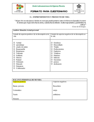 Código: 
F-FP-9125-028 
Versión: 1 
Fecha: Marzo de 
2009 
11. EMPRENDIMIENTO Y PROYECTO DE VIDA 
“Al que vive en esta época e insiste en creer que puede portarse como si viviera en el pasado, le ocurre 
lo mismo que el que mira hacia atrás y camina hacia delante: Acaba tropezándose y partiéndose la 
cabeza” 
César de Echargue. 
Análisis Situación Actual personal 
Listado de aspectos positivos de mi desempeño en la 
vida 
Listado de aspectos negativos de mi desempeño en 
la vida 
 Actitud 
 aprendizaje 
 estado de animo 
 Responsable 
 Respetuoso 
 Tolerante 
 Solidario 
 Sincero 
 Puntual 
 Ordenado 
 Educado 
 Entusiasta 
 Colaborador 
 Envidioso 
 Desconfiado 
 Tímido 
 Perfeccionista 
 Explosivo 
 Vanidoso 
 Histérico 
 Indeciso 
 Sarcástico 
 penoso 
 deshonesto 
BALANCE PERSONAL DE MI VIDA 
Aspectos positivos: 
Buena persona 
Carismático 
Fuerte 
Honesto 
Aspectos negativos: 
Recochero 
enojo 
ambicioso 
 