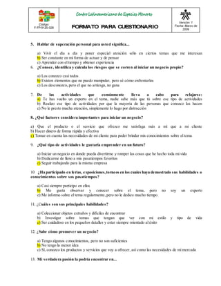 Código: 
F-FP-9125-028 
Versión: 1 
Fecha: Marzo de 
2009 
5. Hablar de superación personal para usted significa... 
a) Vivir el día a día y poner especial atención sólo en ciertos temas que me interesan 
b) Ser constante en mi forma de actuar y de pensar 
c) Aprender con el tiempo y obtener experiencia 
6. ¿Conoce, identifica y calcula los riesgos que se corren al iniciar un negocio propio? 
a) Los conozco casi todos 
b) Existen elementos que no puedo manipular, pero sé cómo enfrentarlos 
c) Los desconozco, pero el que no arriesga, no gana 
7. De las actividades que comúnmente lleva a cabo para relajarse: 
a) Te has vuelto un experto en el tema, nadie sabe más que tú sobre ese tipo de actividades 
b) Realizo ese tipo de actividades por que la mayoría de las personas que conozco las hacen 
c) No le presto mucha atención, simplemente lo hago por distracción 
8. ¿Qué factores considera importantes para iniciar un negocio? 
a) Que el producto o el servicio que ofrezco me satisfaga más a mí que a mi cliente 
b) Hacer dinero de forma rápida y efectiva 
c) Tomar en cuenta las necesidades de mi cliente para poder brindar mis conocimientos sobre el tema 
9. ¿Qué tipo de actividades le gustaría emprender en un futuro? 
a) Iniciar un negocio en donde pueda divertirme y romper las cosas que he hecho toda mi vida 
b) Dedicarme de lleno a mis pasatiempos favoritos 
c) Seguir trabajando para la misma empresa 
10 ¿Ha participado en ferias, exposiciones, torneos en los cuales haya demostrado sus habilidades o 
conocimientos sobre sus pasatiempos? 
a) Casi siempre participo en ellos 
b) Me gusta observar y conocer sobre el tema, pero no soy un experto 
c) Me informo sobre el tema regularmente, pero no le dedico mucho tiempo 
11. ¿Cuáles son sus principales habilidades? 
a) Coleccionar objetos extraños y difíciles de encontrar 
b) Investigar sobre temas que tengan que ver con mi estilo y tipo de vida 
c) Ser cuidadoso en los pequeños detalles y estar siempre orientado al éxito 
12. ¿Sabe cómo promover un negocio? 
a) Tengo algunos conocimientos, pero no son suficientes 
b) No tengo la menor idea 
c) Sí, conozco los productos y servicios que voy a ofrecer, así como las necesidades de mi mercado 
13. Mi verdadera pasión la podría encontrar en... 
 