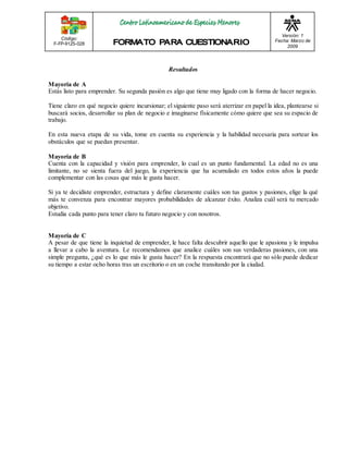 Código: 
F-FP-9125-028 
Versión: 1 
Fecha: Marzo de 
2009 
Resultados 
Mayoría de A 
Estás listo para emprender. Su segunda pasión es algo que tiene muy ligado con la forma de hacer negocio. 
Tiene claro en qué negocio quiere incursionar; el siguiente paso será aterrizar en papel la idea, plantearse si 
buscará socios, desarrollar su plan de negocio e imaginarse físicamente cómo quiere que sea su espacio de 
trabajo. 
En esta nueva etapa de su vida, tome en cuenta su experiencia y la habilidad necesaria para sortear los 
obstáculos que se puedan presentar. 
Mayoría de B 
Cuenta con la capacidad y visión para emprender, lo cual es un punto fundamental. La edad no es una 
limitante, no se sienta fuera del juego, la experiencia que ha acumulado en todos estos años la puede 
complementar con las cosas que más le gusta hacer. 
Si ya te decidiste emprender, estructura y define claramente cuáles son tus gustos y pasiones, elige la qué 
más te convenza para encontrar mayores probabilidades de alcanzar éxito. Analiza cuál será tu mercado 
objetivo. 
Estudia cada punto para tener claro tu futuro negocio y con nosotros. 
Mayoría de C 
A pesar de que tiene la inquietud de emprender, le hace falta descubrir aquello que le apasiona y le impulsa 
a llevar a cabo la aventura. Le recomendamos que analice cuáles son sus verdaderas pasiones, con una 
simple pregunta, ¿qué es lo que más le gusta hacer? En la respuesta encontrará que no sólo puede dedicar 
su tiempo a estar ocho horas tras un escritorio o en un coche transitando por la ciudad. 
 
