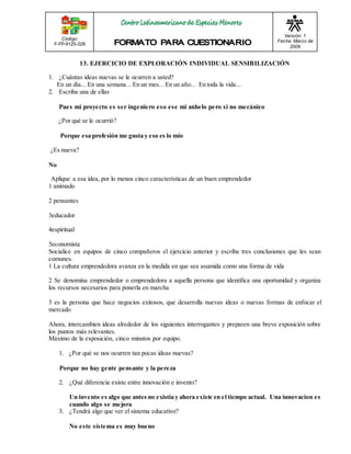 Código: 
F-FP-9125-028 
Versión: 1 
Fecha: Marzo de 
2009 
13. EJERCICIO DE EXPLORACIÓN INDIVIDUAL SENSIBILIZACIÓN 
1. ¿Cuántas ideas nuevas se le ocurren a usted? 
En un día... En una semana... En un mes... En un año... En toda la vida... 
2. Escriba una de ellas 
Pues mi proyecto es ser ingeniero eso ese mi anhelo pero si no mecánico 
¿Por qué se le ocurrió? 
Porque esa profesión me gusta y eso es lo mío 
¿Es nueva? 
No 
Aplique a esa idea, por lo menos cinco características de un buen emprendedor 
1 animado 
2 pensantes 
3educador 
4espiritual 
5economista 
Socialice en equipos de cinco compañeros el ejercicio anterior y escriba tres conclusiones que les sean 
comunes. 
1 La cultura emprendedora avanza en la medida en que sea asumida como una forma de vida 
2 Se denomina emprendedor o emprendedora a aquella persona que identifica una oportunidad y organiza 
los recursos necesarios para ponerla en marcha 
3 es la persona que hace negocios exitosos, que desarrolla nuevas ideas o nuevas formas de enfocar el 
mercado 
Ahora, intercambien ideas alrededor de los siguientes interrogantes y preparen una breve exposición sobre 
los puntos más relevantes. 
Máximo de la exposición, cinco minutos por equipo. 
1. ¿Por qué se nos ocurren tan pocas ideas nuevas? 
Porque no hay gente pensante y la pereza 
2. ¿Qué diferencia existe entre innovación e invento? 
Un invento es algo que antes no existía y ahora existe en el tiempo actual. Una innovacion es 
cuando algo se mejora 
3. ¿Tendrá algo que ver el sistema educativo? 
No este sistema es muy bueno 
 