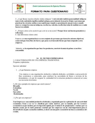 Código: 
F-FP-9125-028 
Versión: 1 
Fecha: Marzo de 
2009 
4. ¿A qué llaman nuestros abuelos malicia indígena? A mi entender malicia (gran maldad) indígena 
(ancestral), uniéndola significa maldad antigua, generalmente la usan los brujos o personas que 
practican las ciencias ocultas es un espíritu que cuando se posesiona de una persona o cuando 
ataca se comporta como un indígena, con fuerza, valentía, con flechas todas de maldad, no es nada 
bueno ten cuidado 
5. ¿Porque a otros se les ocurre lo que a mí no se me ocurre? Porque tiene son buenos pensadores y 
reflexiona 
6. Qué diferencias existen entre: 
Empresa: es una organización (o sea un conjunto de personas que tienen los mismos objetivos) 
comercial que tiene fines de lucro y que pone en el mercado bienes que han comprado a otra 
empresa. 
Industria: es la organización que hace los productos, convierte la materia prima en un bien 
consumible 
14. EL MUNDO EMPRESARIAL 
1. CARACTERIZACIÓN DE UNA EMPRESA TRADICIONAL 
Preguntas exploratorias 
Ejercicio individual 
1. ¿A qué llamamos empresa 
Una empresa es una organización, institución o industria dedicada a actividades o persecución de 
fines económicos o comerciales, para satisfacer las necesidades de bienes o servicios de los 
demandantes, a la par de asegurar la continuidad de la estructura productivo-comercial así como 
sus necesarias inversiones 
2 ¿Dé cinco ejemplos de empresas que usted conozca? 
Rio paila 
Colombina 
Nestlé 
San carlos 
Bonbolandia 
.3 ¿Por qué son empresas? 
Una Empresa es una unidad productiva dedicada y organizada para la explotación de una actividad 
económica. Estas a su vez se clasifican por varias motivos, por su tamaño, por los sectores 
económicos en que inciden, por el origen del capital, por el número de propietarios e incluso por s u 
función social, por lo tanto podemos concluir que las empresas son de vital importancia para el 
desarrollo de un país en muchos ámbitos, es decir son una parte esencial de las bases económicas del 
estado. 
 