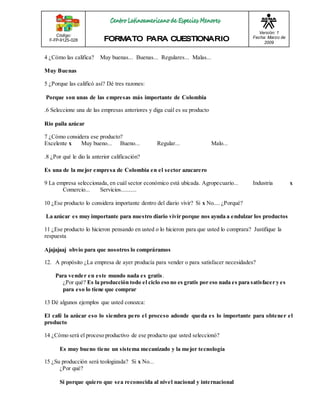 Código: 
F-FP-9125-028 
Versión: 1 
Fecha: Marzo de 
2009 
4 ¿Cómo las califica? Muy buenas... Buenas... Regulares... Malas... 
Muy Buenas 
5 ¿Porque las calificó así? Dé tres razones: 
Porque son unas de las empresas más importante de Colombia 
.6 Seleccione una de las empresas anteriores y diga cuál es su producto 
Rio paila azúcar 
7 ¿Cómo considera ese producto? 
Excelente x Muy bueno... Bueno... Regular... Malo... 
.8 ¿Por qué le dio la anterior calificación? 
Es una de la mejor empresa de Colombia en el sector azucarero 
9 La empresa seleccionada, en cuál sector económico está ubicada. Agropecuario... Industria x 
Comercio... Servicios.......... 
10 ¿Ese producto lo considera importante dentro del diario vivir? Si x No.... ¿Porqué? 
La azúcar es muy importante para nuestro diario vivir porque nos ayuda a endulzar los productos 
11 ¿Ese producto lo hicieron pensando en usted o lo hicieron para que usted lo comprara? Justifique la 
respuesta 
Ajajajaaj obvio para que nosotros lo compráramos 
12. A propósito ¿La empresa de ayer producía para vender o para satisfacer necesidades? 
Para vender en este mundo nada es gratis . 
¿Por qué? Es la producción todo el ciclo eso no es gratis por eso nada es para satisfacer y es 
para eso lo tiene que comprar 
13 Dé algunos ejemplos que usted conozca: 
El café la azúcar eso lo siembra pero el proceso adonde queda es lo importante para obtener el 
producto 
14 ¿Cómo será el proceso productivo de ese producto que usted seleccionó? 
Es muy bueno tiene un sistema mecanizado y la mejor tecnología 
15 ¿Su producción será teologizada? Si x No... 
¿Por qué? 
Si porque quiero que sea reconocida al nivel nacional y internacional 
 