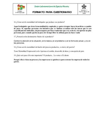 Código: 
F-FP-9125-028 
Versión: 1 
Fecha: Marzo de 
2009 
16 ¿Cómo será la mentalidad del trabajador que produce ese producto? 
Aquel trabajador que tiene la mentalidad de empleado es quien siempre busca beneficios a cambio 
de poco. Sí, aquellas personas sin iniciativa que se limitan a realizar sólo las tareas que le son 
específicamente indicadas, sin preocuparse por hacer nada más que eso, es decir, sin aportar un plus 
personal, pues cuando queda un poco de tiempo libre lo utilizan para no hacer nada 
17 ¿Pensará en los destinatarios finales de su producto? 
Centrar la atención en la situación, en lo básico, en el problema o en la forma de actuar, y no en 
las personas. 
18 ¿Cómo será la mentalidad del dueño del proceso productivo, es decir, del patrón? 
Tener Mentalidad Empresarial en la Apertura al cambio, desarrollo de ideas y concepción de país 
19 ¿Qué será para él lo más importante? El producto... La venta x El cliente. 
Porqué ella se tiene un proceso y la empresa no se quiebra es para sostener la empresa de todos los 
gastos. 
 