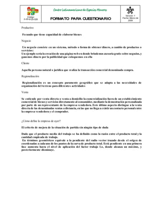 Código: 
F-FP-9125-028 
Versión: 1 
Fecha: Marzo de 
2009 
Productivo 
Fecundo que tiene capacidad de elaborar bienes 
Negocio 
Un negocio consiste en un sistema, método o forma de obtener dinero, a cambio de productos o 
servicios: 
Un ejemplo sería la creación de una página web en donde brindemos asesoría gratis sobre negocios, y 
ganemos dinero por la publicidad que coloquemos en ella 
Cliente 
Aquella persona natural o jurídica que realiza la transacción comercial denominada compra. 
Regionalización 
Regionalización es un concepto puramente geográfico que se adapta a las necesidades de 
organización del terreno para diferentes actividades 
Venta 
Se entiende por venta directa o venta a domicilio la comercialización fuera de un establecimiento 
comercial de bienes y servicios directamente al consumidor, mediante la demostración personalizada 
por parte de un representante de la empresa vendedora. Este último aspecto distingue a la venta 
directa de las denominadas ventas a distancia, en las que no llega a existir un contacto personal entre 
la empresa vendedora y el comprador. 
¿Cómo define la empresa de ayer? 
El criterio de mejora de la situación de partida sin ningún tipo de duda 
Dado que el producto medio del trabajo se ha definido como la razón entre el producto total y la 
cantidad empleada de trabajo. 
En términos geométricos equivale a la pendiente de l radio vector trazado desde el origen de 
coordenadas a cada uno de los puntos de la curva de producto total. Está pendiente en una primera 
fase aumenta hasta el nivel de aplicación del factor trabajo Lo, donde alcanza un máximo, y 
posteriormente disminuye. 
 