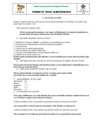 Código: 
F-FP-9125-028 
Versión: 1 
Fecha: Marzo de 
2009 
2. PLAN DE ACCIÓN: 
Realice el siguiente plan de acción con una meta personal relacionada con la familia o la escuela y que 
pueda lograr en un plazo corto 
Deseo alcanzar la siguiente meta: 
R//Ser un gran profesional pues si no salgo en el futbol quiero ser ingeniero industrial esa 
son mis metas que quiero alcanzar para sacar mi familia adelante. 
1. ¿Qué podría impedirme alcanzar esa meta? 
( ) Realmente no tengo la habilidad, capacidad o los conocimientos necesarios. 
( ) No la deseo tan ardientemente como para esforzarme en lograrla. 
( ) Temo fracasar 
( ) Temo lo que los demás puedan pensar 
( ) Otros no quieren que alcance dicha meta. 
( ) La meta es demasiado difícil como para lograrla alguna vez. 
(x) Algunas otras razones pueden ser: 
R//Hay muchos problema para salir adelante es en lo económico pero con un esfuerzo grande salgo 
adelante 
2. ¿Qué podría hacer para evitar que los factores mencionados me impidan alcanzar mi meta? 
Proyectarme más hacia ella para salir adelante porque en este mundo nada es imposible pues si va 
hacer duro pero hay que luchar 
3. ¿Quién puede ayudarme? (Nombre y tipo de ayuda) 
Héctor marino hurtado en lo financiero él me va ayudar para la universidad 
Luz Stella cuero correa mi mama también me va ayudar 
 ¿Qué posibilidades de éxito tengo? 
Muy buenas (x) 
Buenas ( ) 
Regulares ( ) 
Malas ( ) 
Muy malas ( ) 
 ¿Por qué pienso de esa manera? 
Estoy muy confiado que voy a salir adelante para sacar a mi familia adelante cumplir mis metas no 
va ser fácil pero seguro con un esfuerzo lo lograre. 
¿Cuáles son algunas de las cosas positivas que podrían suceder si yo alcanzara esa meta? 
Las cosas positiva es hacerle una casa a mi mama y salir adelante en mi proyecto 
¿Cuáles son algunas de las cosas negativas que podrían suceder si yo alcanzara esa meta? 
Pues lo negativo era el trajo me gusta mucho la rumba este es un gran factor psicosocial. 
 