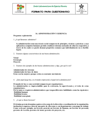 Código: 
F-FP-9125-028 
Versión: 1 
Fecha: Marzo de 
2009 
16. ADMINISTRACIÓN Y GERENCIA 
Preguntas exploratorias 
1. ¿A qué llamamos administrar? 
La administración como una ciencia social compuesta de principios, técnicas y prácticas y cuya 
aplicación a conjuntos humanos permite establecer sistemas racionales de esfuerzo cooperativo, a 
través de los cuales se puede alcanzar propósitos comunes que individualmente no es factible 
lograr. 
2. Enumere algunas características de una buena administración. 
Virtud 
Estrategia 
Proyecto 
3. Enumere dos ejemplos de dos buenas administraciones y diga ¿por qué lo son? 
Administrador de sistemas 
Administrador de base de datos 
Estas son las mejores porque están en constante movimiento 
4. ¿Qué papel juega hoy, en el mundo empresarial, el papel de la administración? 
El mundo de hoy es una sociedad compuesta por organizaciones. 
La administración es imprescindible para la existencia, la supervivencia y el éxito de estas 
organizaciones. 
Por lo tanto se requieren administradores que tengan diferentes habilidades como las siguientes: 
Habilidad humana 
Habilidad técnica 
Habilidad conceptual. 
5. ¿A qué se llama Gerencia? 
El término gerente denomina a quien está a cargo de la dirección o coordinación de la organización, 
institución o empresa, o bien de una parte de ella como es un departamento o un grupo de trabajo. 
Como seria por ejemplo, un Gerente general, un Gerente de finanzas, un Gerente de personal, 
gerentes de sección, gerentes de turno, gerentes de proyecto, etc. 
 